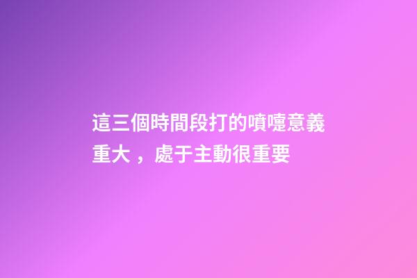 這三個時間段打的噴嚏意義重大，處于主動很重要